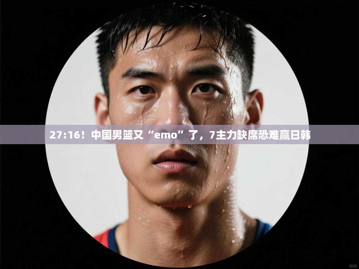 27:16！中国男篮又“emo”了，7主力缺席恐难赢日韩